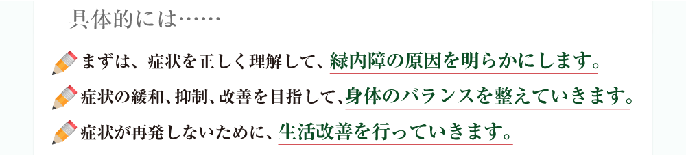 具体的には……まずは、症状を正しく理解して、緑内障の原因を明らかにします。症状の緩和、抑制、改善を目指して、身体のバランスを整えていきます。症状が再発しないために、生活改善を行っていきます。