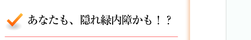 あなたも、隠れ緑内障かも！？ 