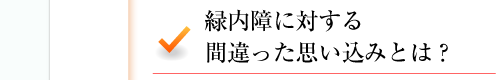 緑内障に対する間違った思い込みとは？