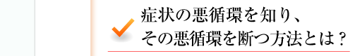 症状の悪循環を知り、その悪循環を断つ方法とは？ 
