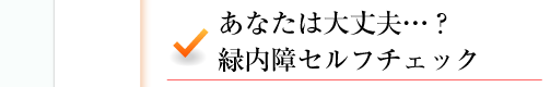 あなたは大丈夫…？　緑内障セルフチェック