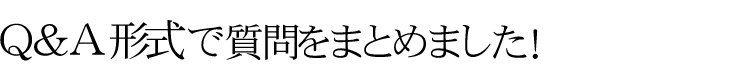 Q&A形式で質問をまとめました！