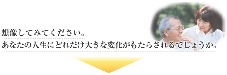 想像してみてください。あなたの人生にどれだけ大きな変化がもたらされるでしょうか。